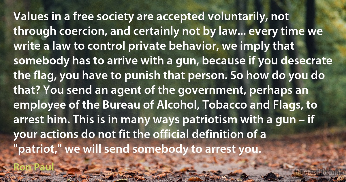 Values in a free society are accepted voluntarily, not through coercion, and certainly not by law... every time we write a law to control private behavior, we imply that somebody has to arrive with a gun, because if you desecrate the flag, you have to punish that person. So how do you do that? You send an agent of the government, perhaps an employee of the Bureau of Alcohol, Tobacco and Flags, to arrest him. This is in many ways patriotism with a gun – if your actions do not fit the official definition of a "patriot," we will send somebody to arrest you. (Ron Paul)