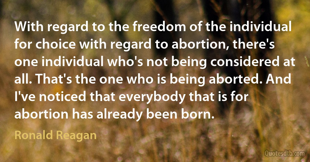 With regard to the freedom of the individual for choice with regard to abortion, there's one individual who's not being considered at all. That's the one who is being aborted. And I've noticed that everybody that is for abortion has already been born. (Ronald Reagan)