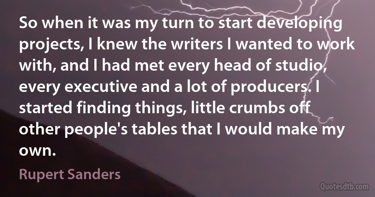 So when it was my turn to start developing projects, I knew the writers I wanted to work with, and I had met every head of studio, every executive and a lot of producers. I started finding things, little crumbs off other people's tables that I would make my own. (Rupert Sanders)