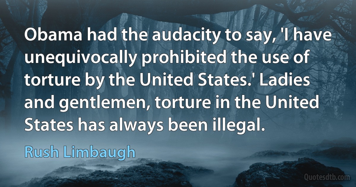 Obama had the audacity to say, 'I have unequivocally prohibited the use of torture by the United States.' Ladies and gentlemen, torture in the United States has always been illegal. (Rush Limbaugh)