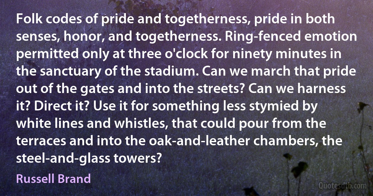 Folk codes of pride and togetherness, pride in both senses, honor, and togetherness. Ring-fenced emotion permitted only at three o'clock for ninety minutes in the sanctuary of the stadium. Can we march that pride out of the gates and into the streets? Can we harness it? Direct it? Use it for something less stymied by white lines and whistles, that could pour from the terraces and into the oak-and-leather chambers, the steel-and-glass towers? (Russell Brand)