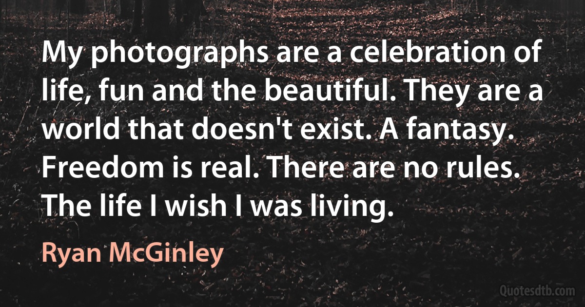 My photographs are a celebration of life, fun and the beautiful. They are a world that doesn't exist. A fantasy. Freedom is real. There are no rules. The life I wish I was living. (Ryan McGinley)