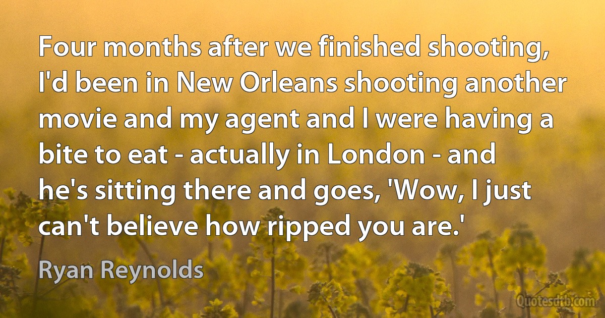 Four months after we finished shooting, I'd been in New Orleans shooting another movie and my agent and I were having a bite to eat - actually in London - and he's sitting there and goes, 'Wow, I just can't believe how ripped you are.' (Ryan Reynolds)