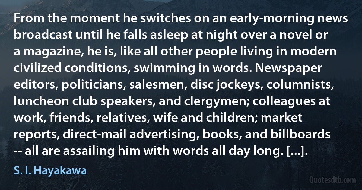 From the moment he switches on an early-morning news broadcast until he falls asleep at night over a novel or a magazine, he is, like all other people living in modern civilized conditions, swimming in words. Newspaper editors, politicians, salesmen, disc jockeys, columnists, luncheon club speakers, and clergymen; colleagues at work, friends, relatives, wife and children; market reports, direct-mail advertising, books, and billboards -- all are assailing him with words all day long. [...]. (S. I. Hayakawa)