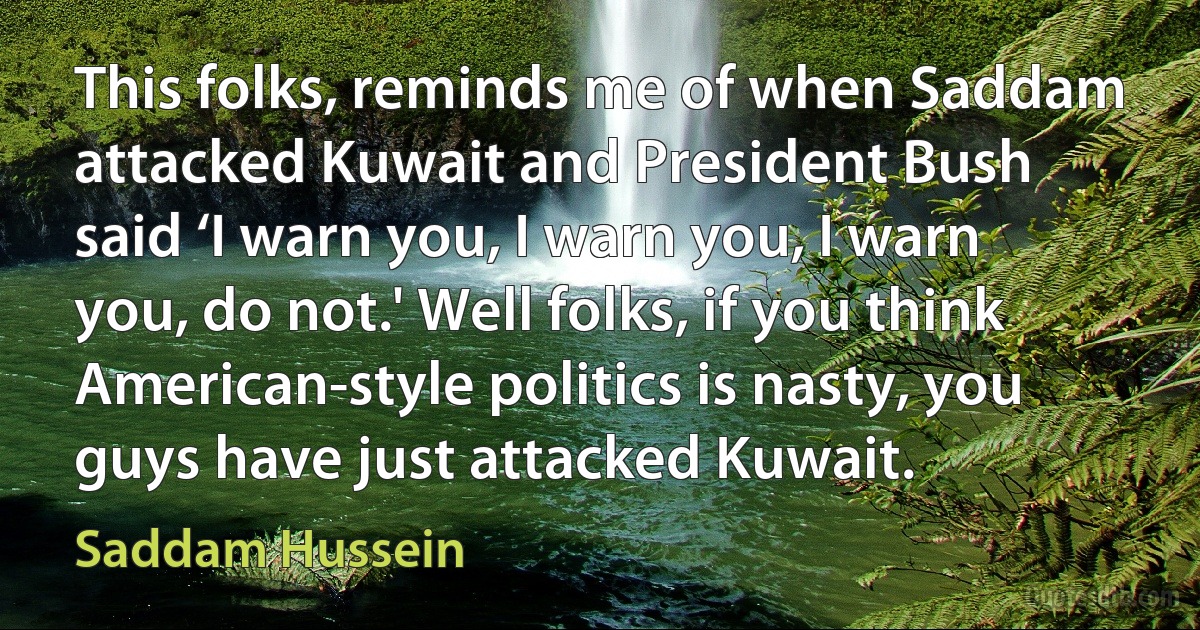 This folks, reminds me of when Saddam attacked Kuwait and President Bush said ‘I warn you, I warn you, I warn you, do not.' Well folks, if you think American-style politics is nasty, you guys have just attacked Kuwait. (Saddam Hussein)