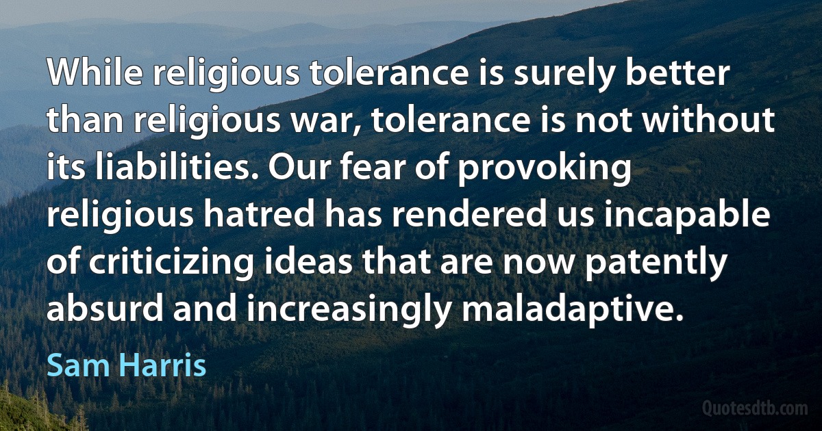 While religious tolerance is surely better than religious war, tolerance is not without its liabilities. Our fear of provoking religious hatred has rendered us incapable of criticizing ideas that are now patently absurd and increasingly maladaptive. (Sam Harris)