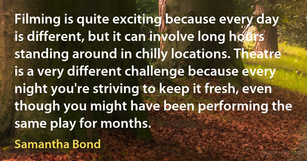 Filming is quite exciting because every day is different, but it can involve long hours standing around in chilly locations. Theatre is a very different challenge because every night you're striving to keep it fresh, even though you might have been performing the same play for months. (Samantha Bond)