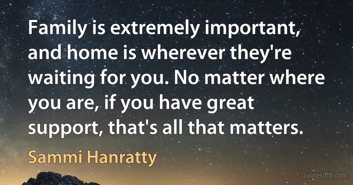 Family is extremely important, and home is wherever they're waiting for you. No matter where you are, if you have great support, that's all that matters. (Sammi Hanratty)