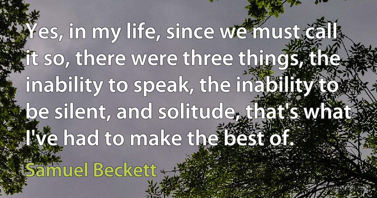 Yes, in my life, since we must call it so, there were three things, the inability to speak, the inability to be silent, and solitude, that's what I've had to make the best of. (Samuel Beckett)