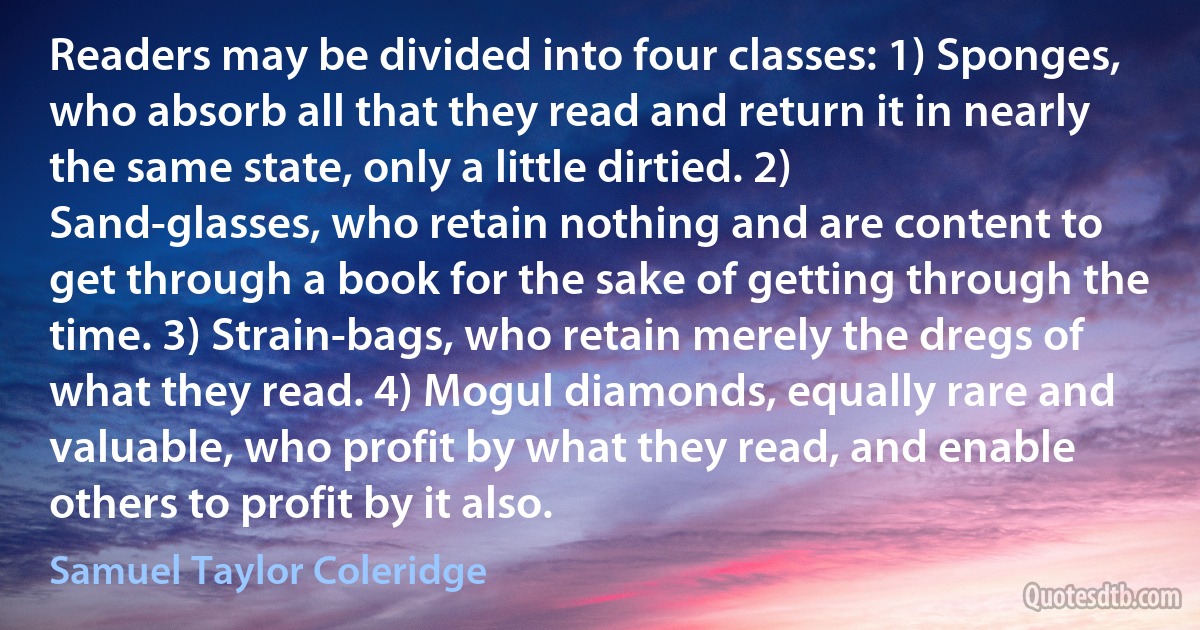 Readers may be divided into four classes: 1) Sponges, who absorb all that they read and return it in nearly the same state, only a little dirtied. 2) Sand-glasses, who retain nothing and are content to get through a book for the sake of getting through the time. 3) Strain-bags, who retain merely the dregs of what they read. 4) Mogul diamonds, equally rare and valuable, who profit by what they read, and enable others to profit by it also. (Samuel Taylor Coleridge)