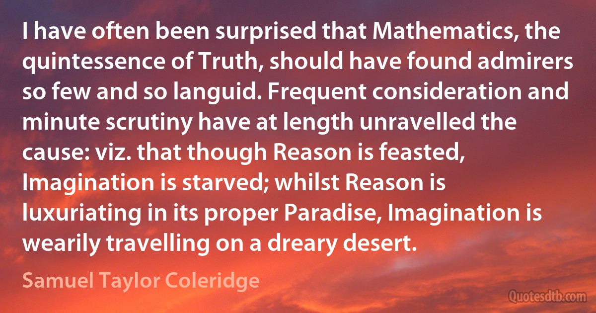 I have often been surprised that Mathematics, the quintessence of Truth, should have found admirers so few and so languid. Frequent consideration and minute scrutiny have at length unravelled the cause: viz. that though Reason is feasted, Imagination is starved; whilst Reason is luxuriating in its proper Paradise, Imagination is wearily travelling on a dreary desert. (Samuel Taylor Coleridge)