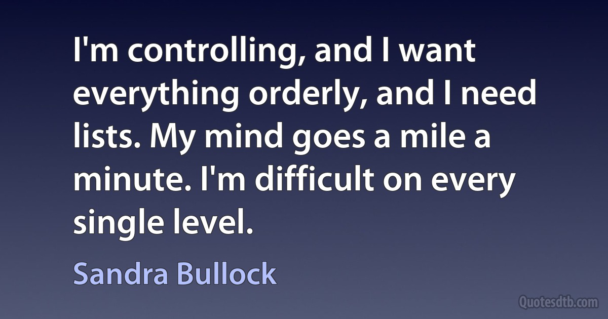 I'm controlling, and I want everything orderly, and I need lists. My mind goes a mile a minute. I'm difficult on every single level. (Sandra Bullock)