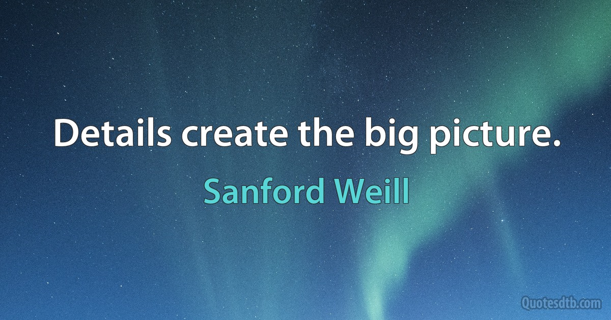 Details create the big picture. (Sanford Weill)