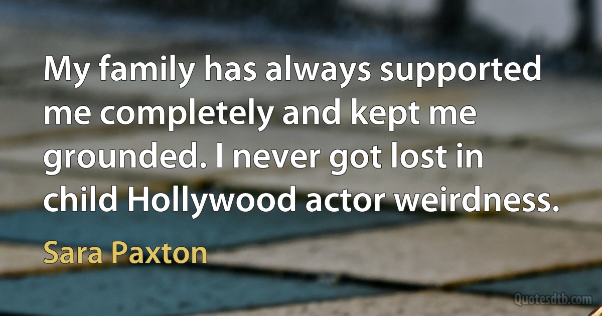 My family has always supported me completely and kept me grounded. I never got lost in child Hollywood actor weirdness. (Sara Paxton)