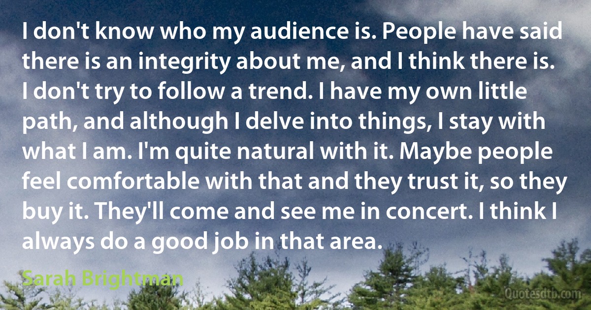 I don't know who my audience is. People have said there is an integrity about me, and I think there is. I don't try to follow a trend. I have my own little path, and although I delve into things, I stay with what I am. I'm quite natural with it. Maybe people feel comfortable with that and they trust it, so they buy it. They'll come and see me in concert. I think I always do a good job in that area. (Sarah Brightman)