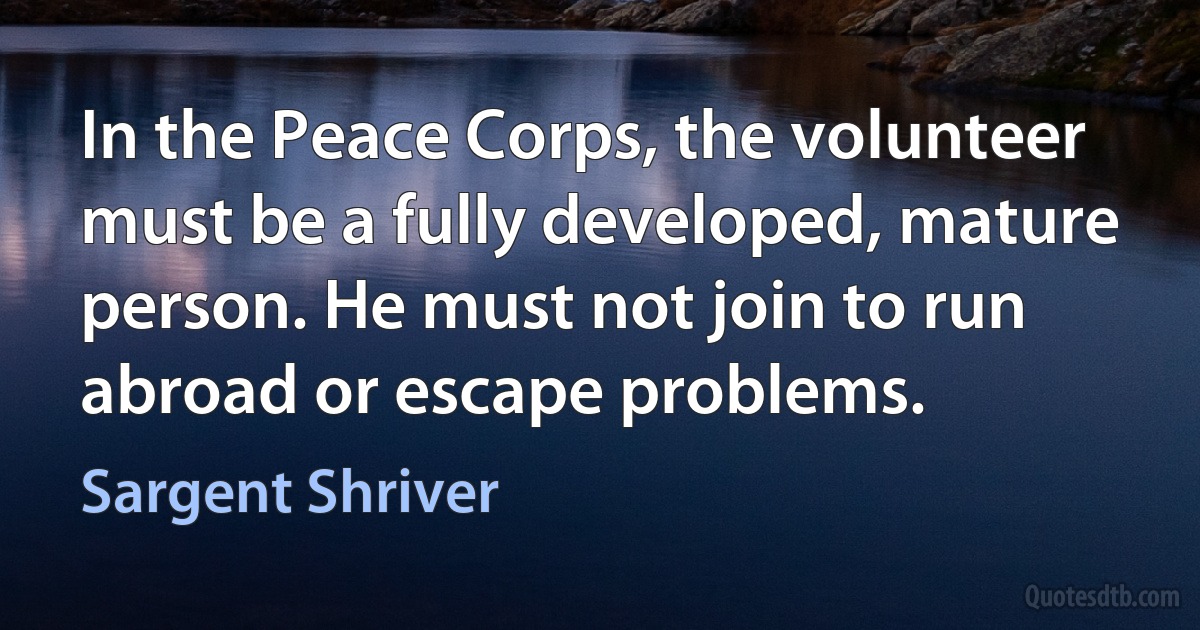 In the Peace Corps, the volunteer must be a fully developed, mature person. He must not join to run abroad or escape problems. (Sargent Shriver)