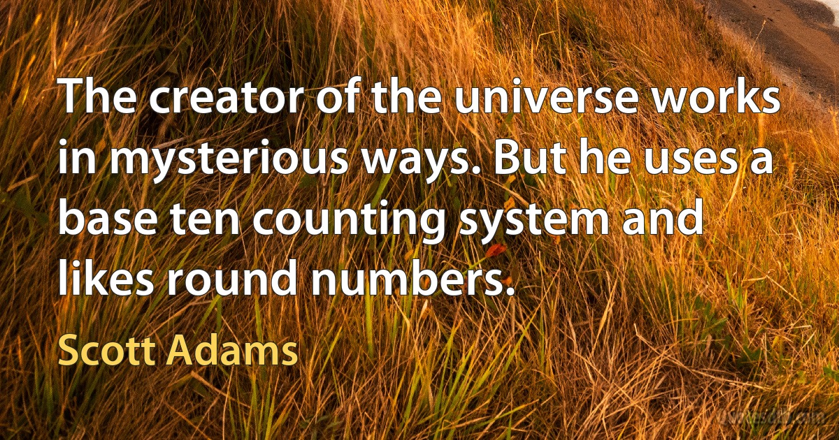 The creator of the universe works in mysterious ways. But he uses a base ten counting system and likes round numbers. (Scott Adams)