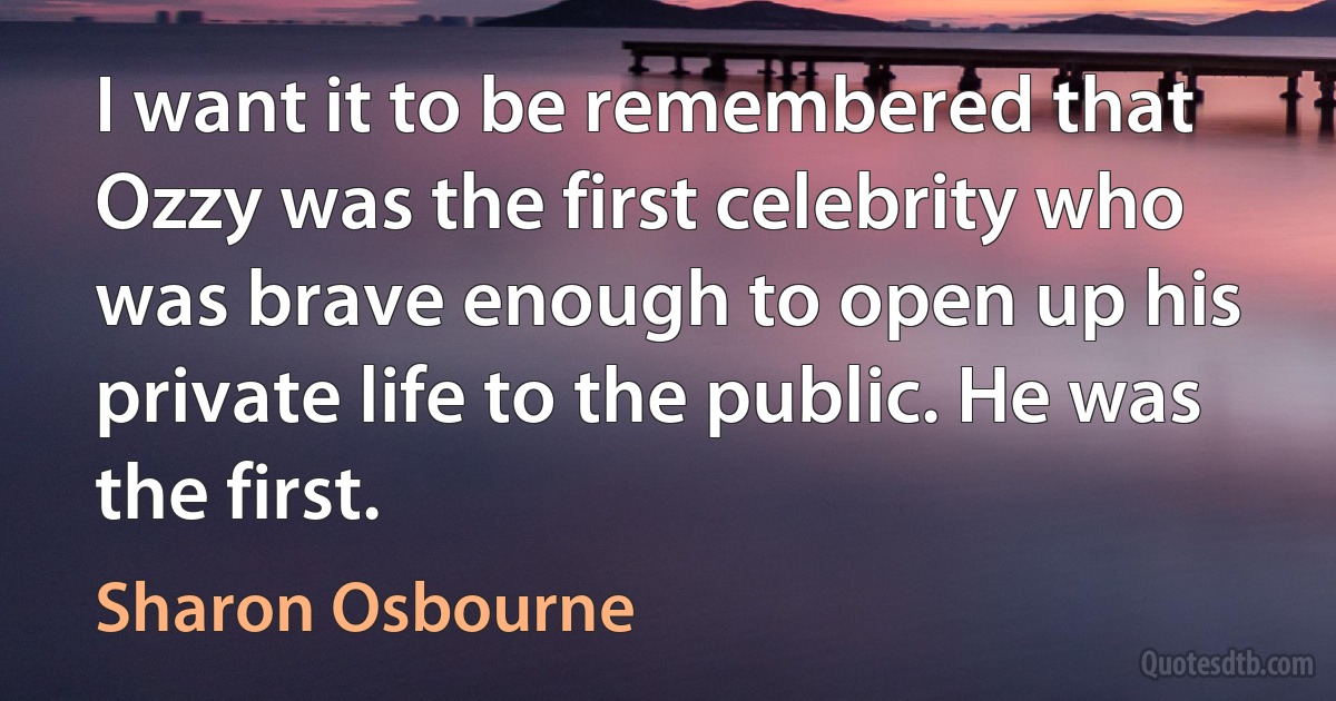 I want it to be remembered that Ozzy was the first celebrity who was brave enough to open up his private life to the public. He was the first. (Sharon Osbourne)