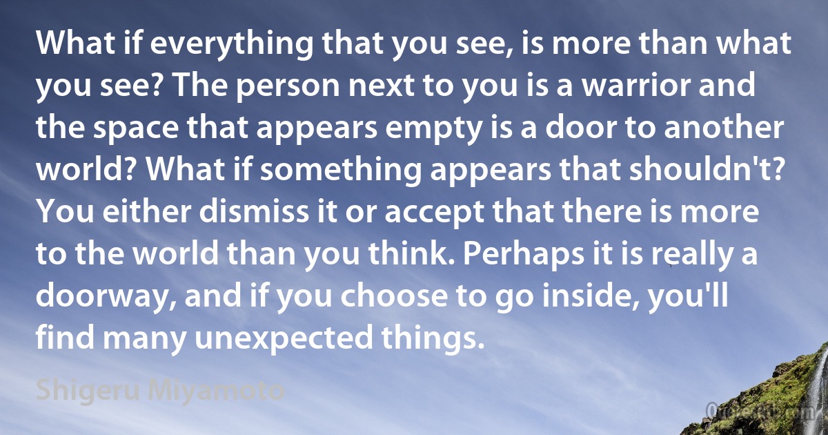 What if everything that you see, is more than what you see? The person next to you is a warrior and the space that appears empty is a door to another world? What if something appears that shouldn't? You either dismiss it or accept that there is more to the world than you think. Perhaps it is really a doorway, and if you choose to go inside, you'll find many unexpected things. (Shigeru Miyamoto)