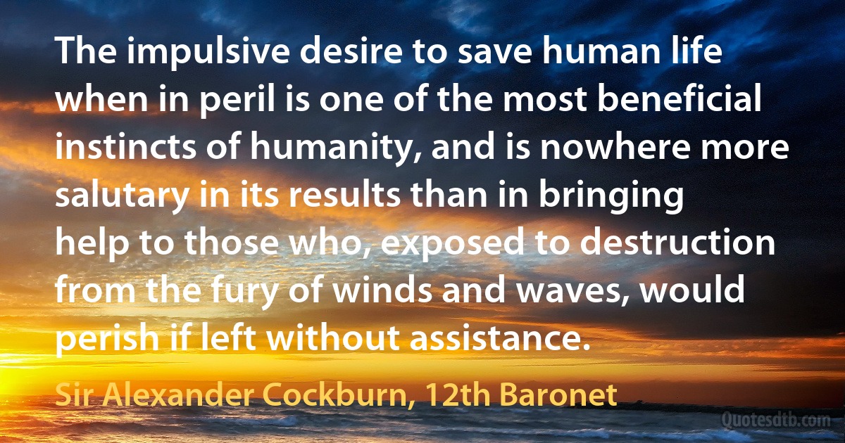 The impulsive desire to save human life when in peril is one of the most beneficial instincts of humanity, and is nowhere more salutary in its results than in bringing help to those who, exposed to destruction from the fury of winds and waves, would perish if left without assistance. (Sir Alexander Cockburn, 12th Baronet)