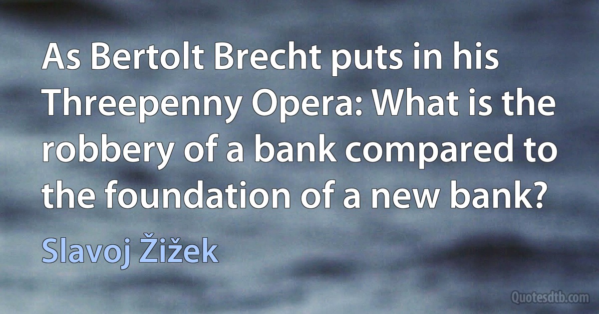 As Bertolt Brecht puts in his Threepenny Opera: What is the robbery of a bank compared to the foundation of a new bank? (Slavoj Žižek)