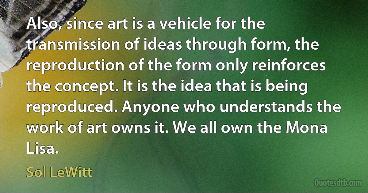 Also, since art is a vehicle for the transmission of ideas through form, the reproduction of the form only reinforces the concept. It is the idea that is being reproduced. Anyone who understands the work of art owns it. We all own the Mona Lisa. (Sol LeWitt)