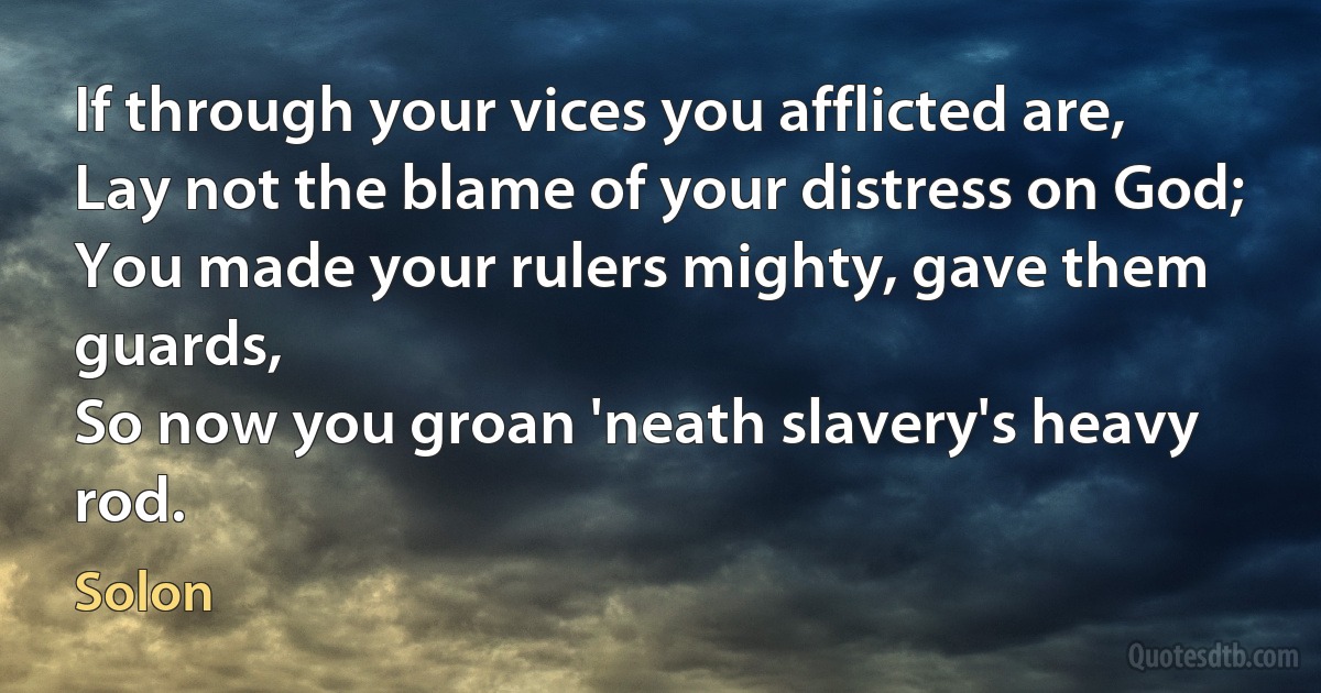 If through your vices you afflicted are,
Lay not the blame of your distress on God;
You made your rulers mighty, gave them guards,
So now you groan 'neath slavery's heavy rod. (Solon)