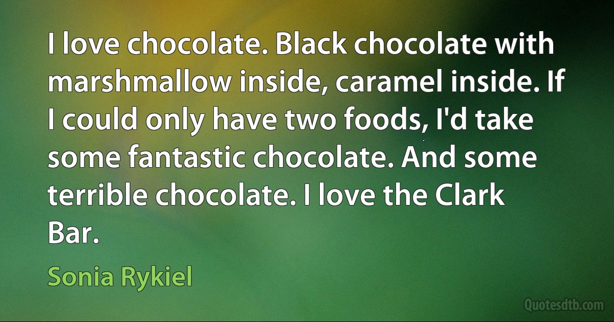 I love chocolate. Black chocolate with marshmallow inside, caramel inside. If I could only have two foods, I'd take some fantastic chocolate. And some terrible chocolate. I love the Clark Bar. (Sonia Rykiel)