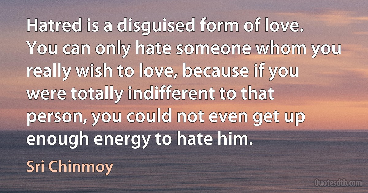 Hatred is a disguised form of love. You can only hate someone whom you really wish to love, because if you were totally indifferent to that person, you could not even get up enough energy to hate him. (Sri Chinmoy)