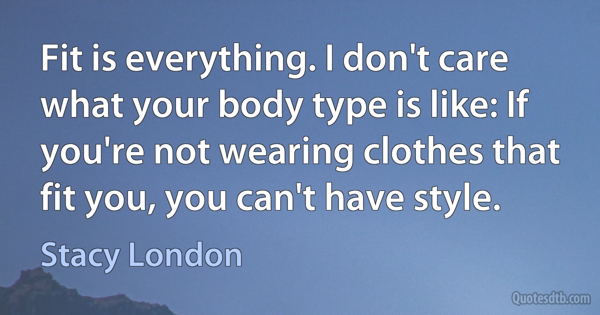 Fit is everything. I don't care what your body type is like: If you're not wearing clothes that fit you, you can't have style. (Stacy London)