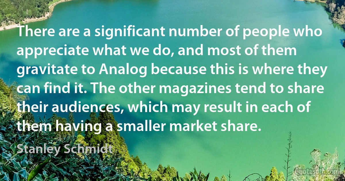 There are a significant number of people who appreciate what we do, and most of them gravitate to Analog because this is where they can find it. The other magazines tend to share their audiences, which may result in each of them having a smaller market share. (Stanley Schmidt)