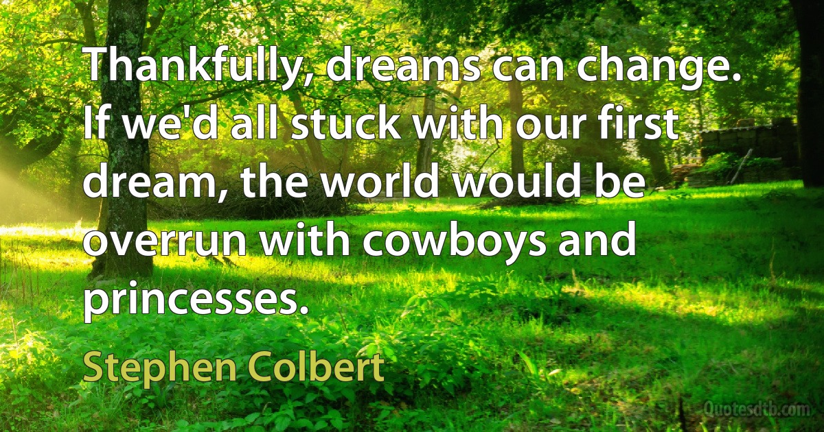 Thankfully, dreams can change. If we'd all stuck with our first dream, the world would be overrun with cowboys and princesses. (Stephen Colbert)