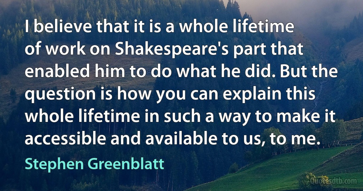 I believe that it is a whole lifetime of work on Shakespeare's part that enabled him to do what he did. But the question is how you can explain this whole lifetime in such a way to make it accessible and available to us, to me. (Stephen Greenblatt)