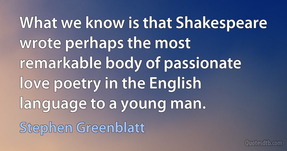 What we know is that Shakespeare wrote perhaps the most remarkable body of passionate love poetry in the English language to a young man. (Stephen Greenblatt)