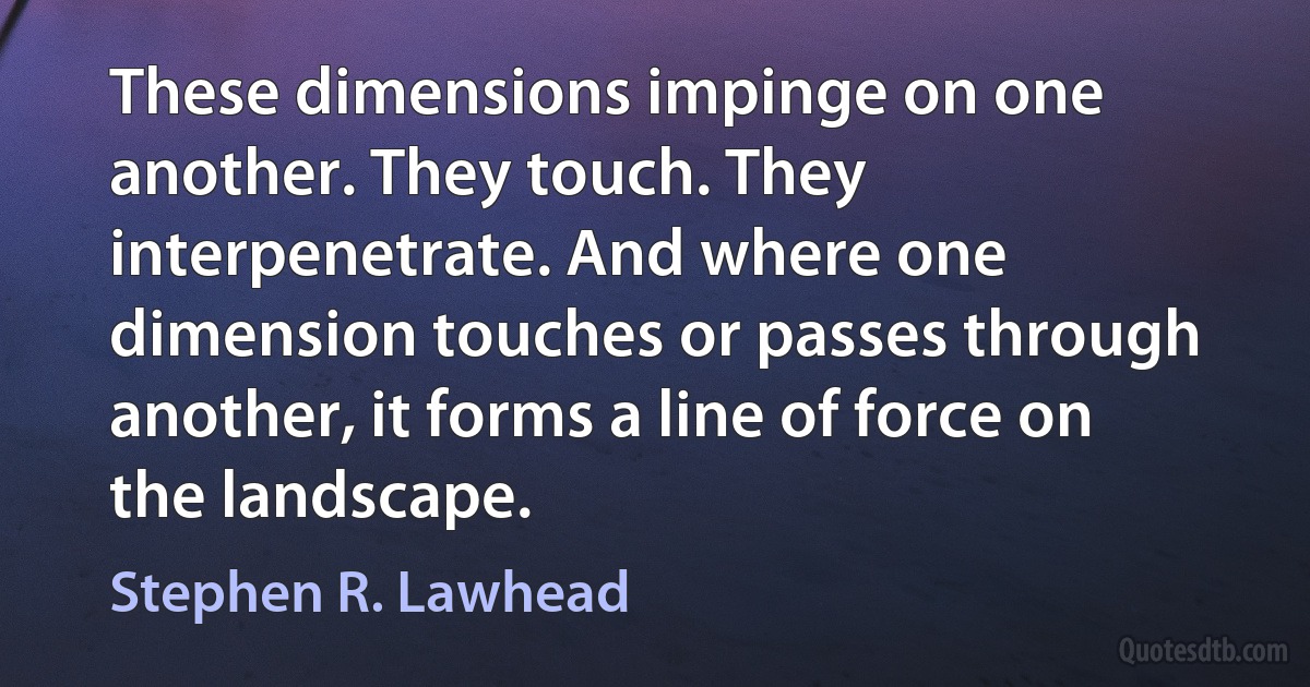 These dimensions impinge on one another. They touch. They interpenetrate. And where one dimension touches or passes through another, it forms a line of force on the landscape. (Stephen R. Lawhead)