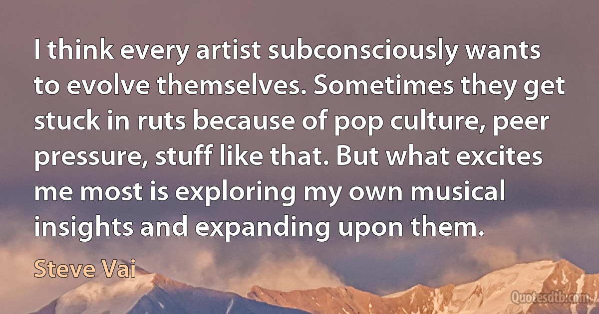 I think every artist subconsciously wants to evolve themselves. Sometimes they get stuck in ruts because of pop culture, peer pressure, stuff like that. But what excites me most is exploring my own musical insights and expanding upon them. (Steve Vai)