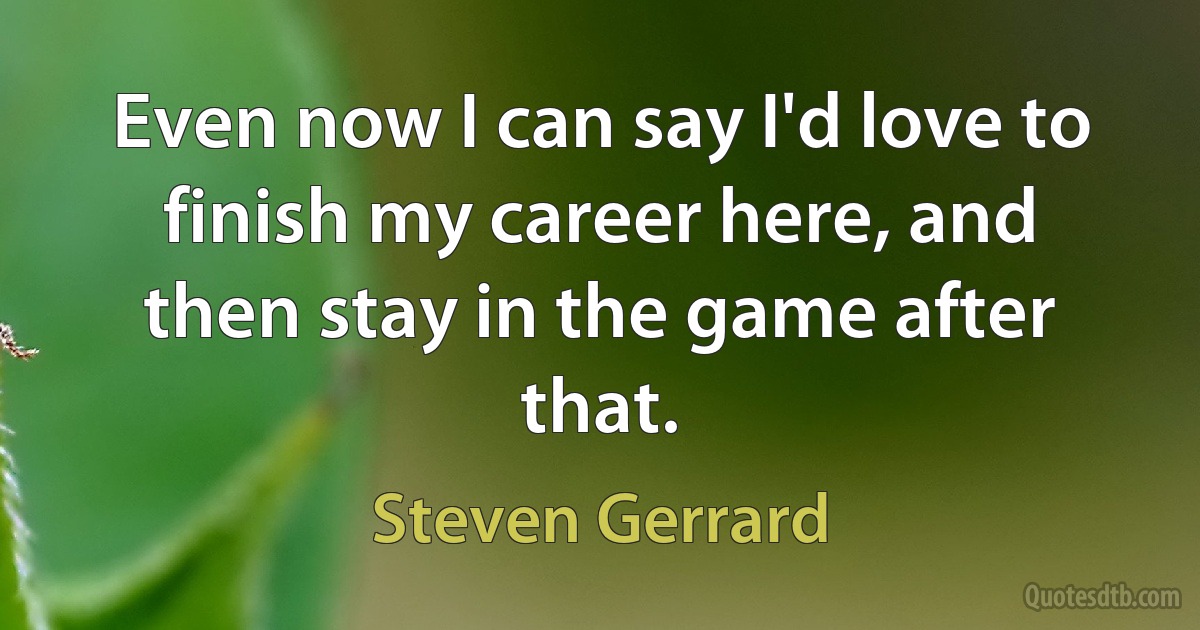 Even now I can say I'd love to finish my career here, and then stay in the game after that. (Steven Gerrard)