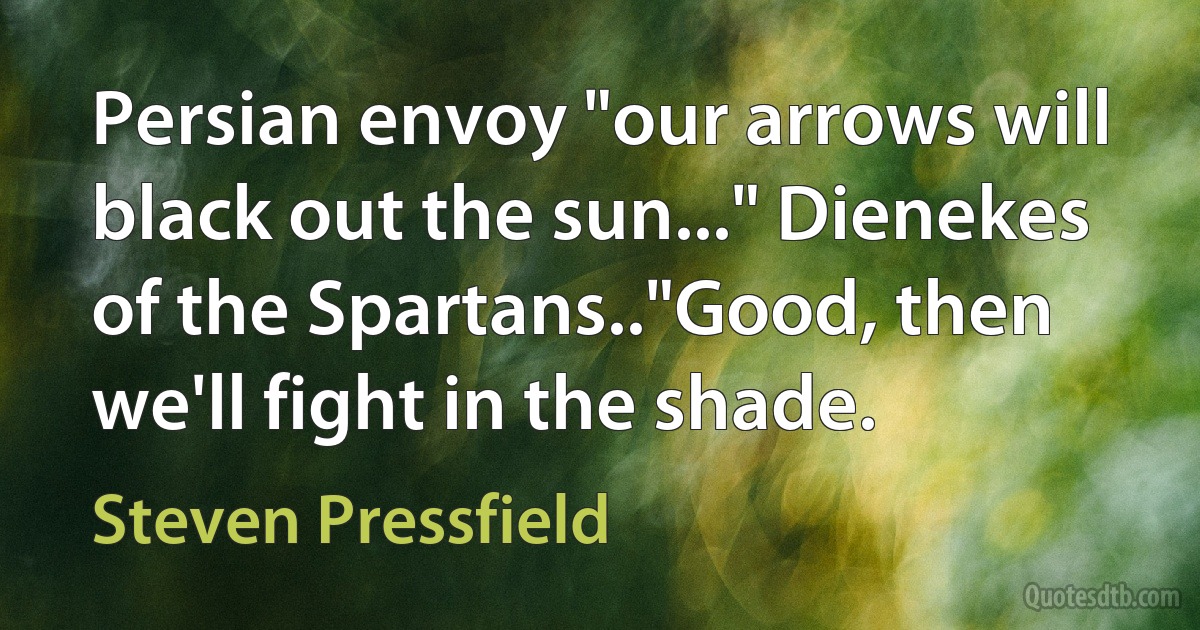 Persian envoy "our arrows will black out the sun..." Dienekes of the Spartans.."Good, then we'll fight in the shade. (Steven Pressfield)