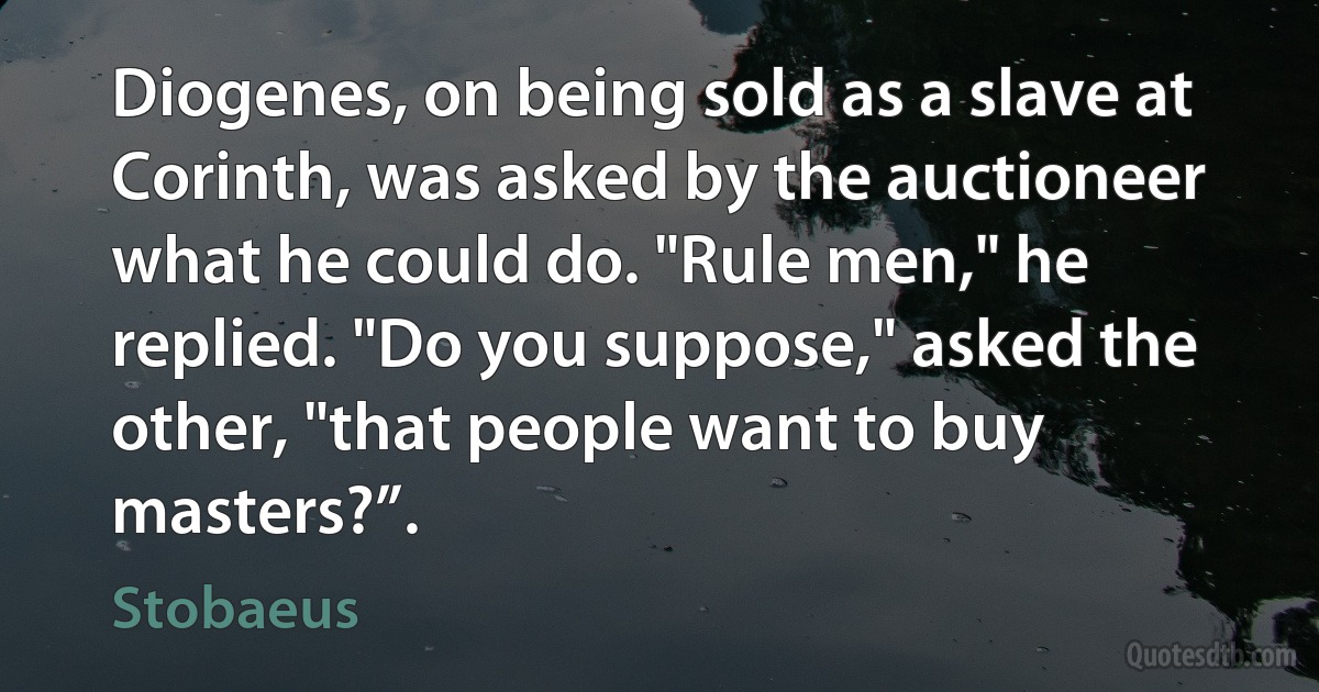 Diogenes, on being sold as a slave at Corinth, was asked by the auctioneer what he could do. "Rule men," he replied. "Do you suppose," asked the other, "that people want to buy masters?”. (Stobaeus)