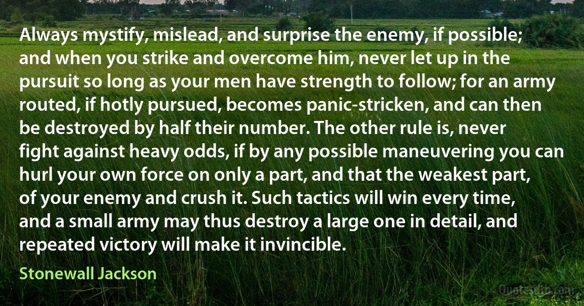 Always mystify, mislead, and surprise the enemy, if possible; and when you strike and overcome him, never let up in the pursuit so long as your men have strength to follow; for an army routed, if hotly pursued, becomes panic-stricken, and can then be destroyed by half their number. The other rule is, never fight against heavy odds, if by any possible maneuvering you can hurl your own force on only a part, and that the weakest part, of your enemy and crush it. Such tactics will win every time, and a small army may thus destroy a large one in detail, and repeated victory will make it invincible. (Stonewall Jackson)