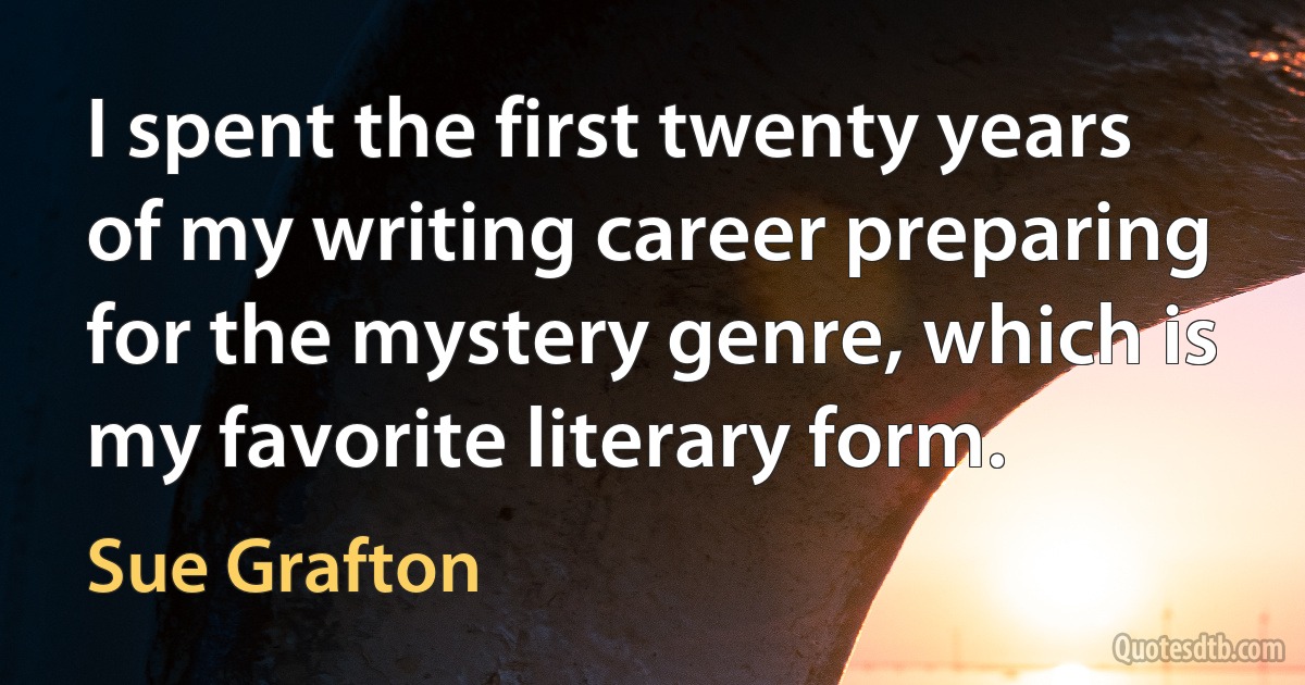 I spent the first twenty years of my writing career preparing for the mystery genre, which is my favorite literary form. (Sue Grafton)