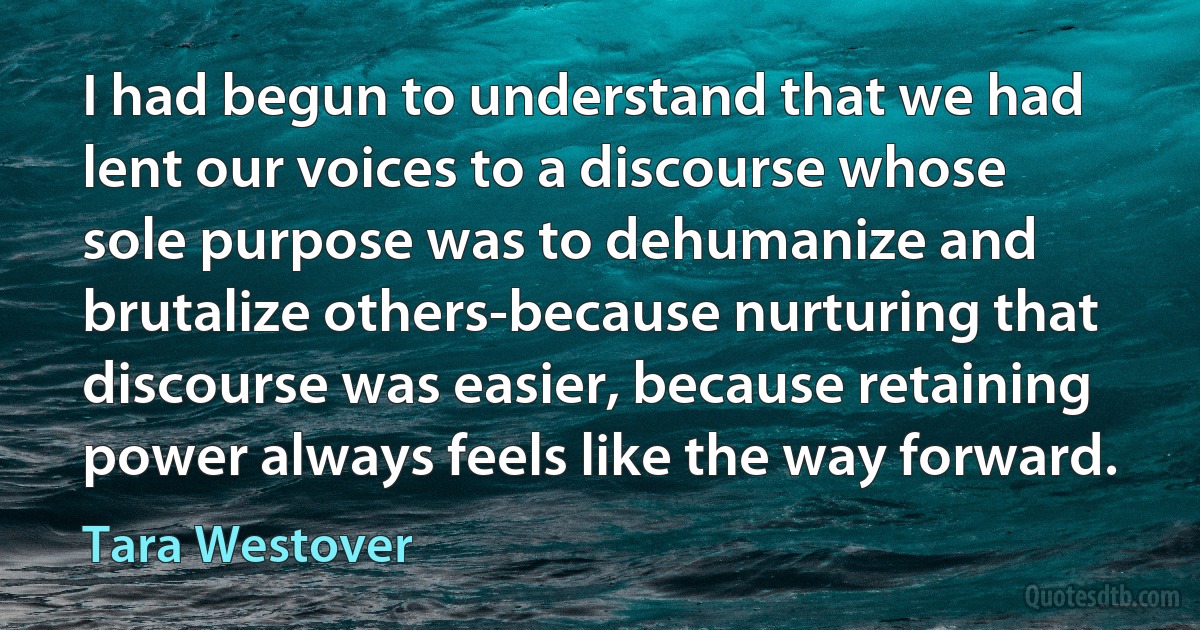 I had begun to understand that we had lent our voices to a discourse whose sole purpose was to dehumanize and brutalize others-because nurturing that discourse was easier, because retaining power always feels like the way forward. (Tara Westover)