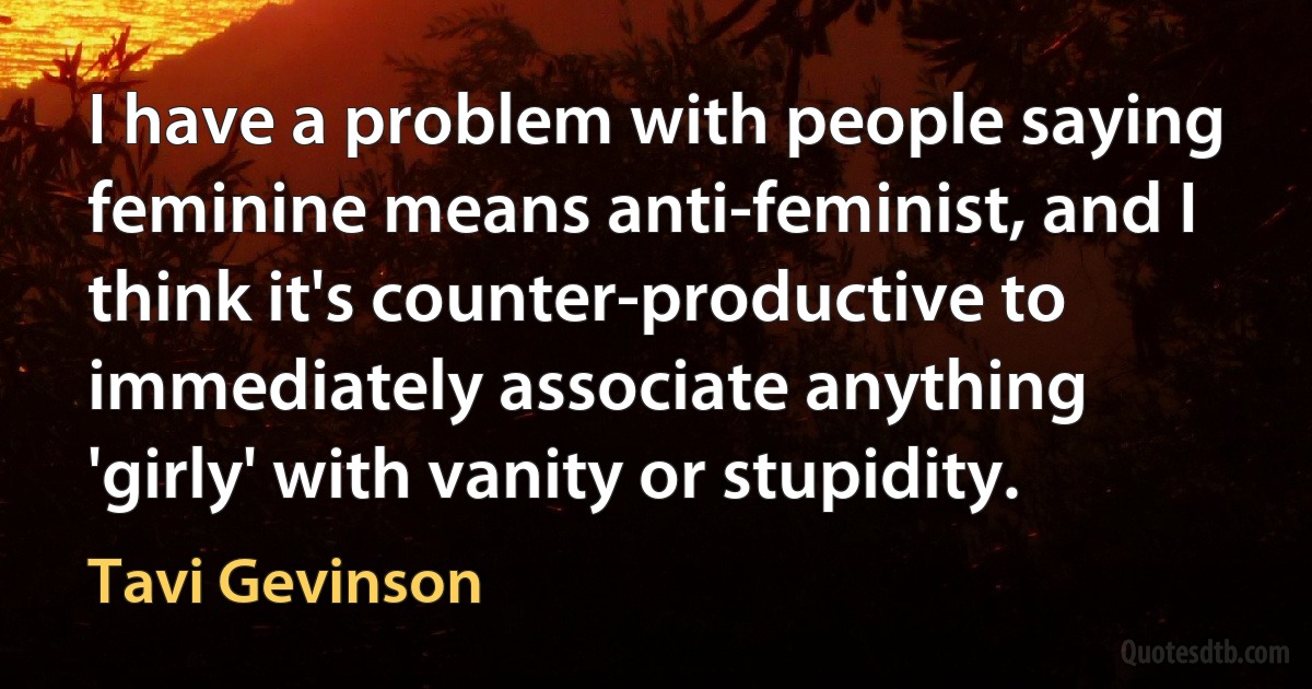 I have a problem with people saying feminine means anti-feminist, and I think it's counter-productive to immediately associate anything 'girly' with vanity or stupidity. (Tavi Gevinson)