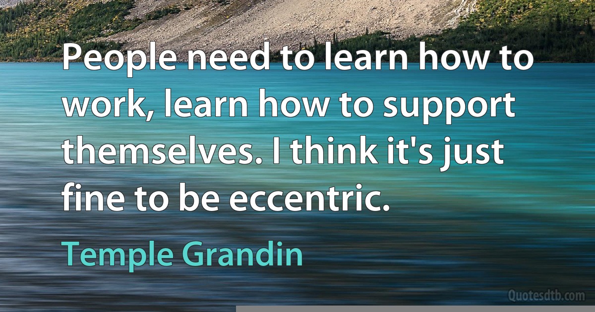 People need to learn how to work, learn how to support themselves. I think it's just fine to be eccentric. (Temple Grandin)