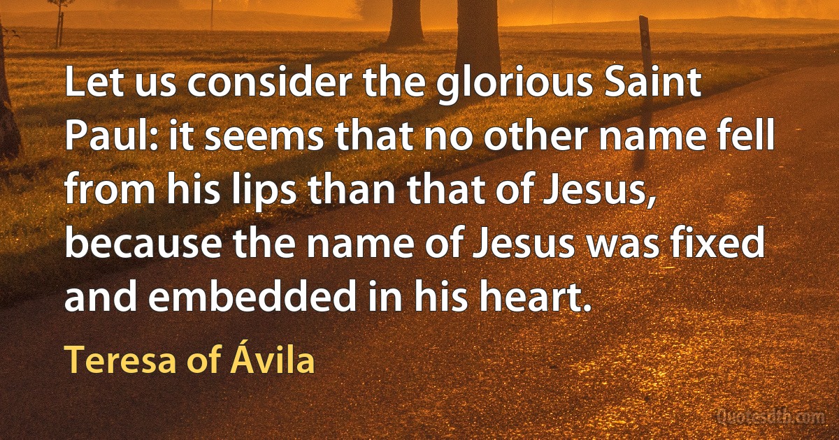 Let us consider the glorious Saint Paul: it seems that no other name fell from his lips than that of Jesus, because the name of Jesus was fixed and embedded in his heart. (Teresa of Ávila)