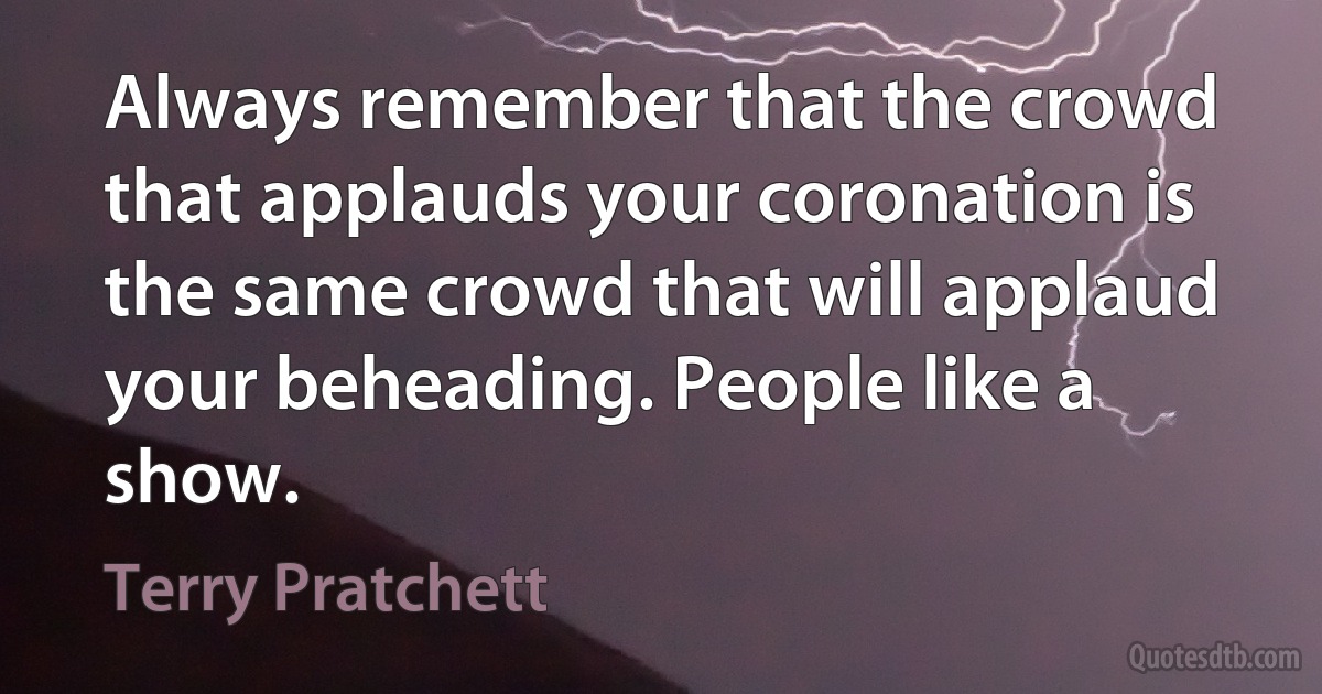 Always remember that the crowd that applauds your coronation is the same crowd that will applaud your beheading. People like a show. (Terry Pratchett)