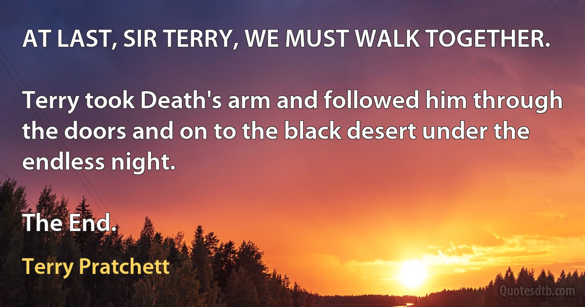 AT LAST, SIR TERRY, WE MUST WALK TOGETHER.

Terry took Death's arm and followed him through the doors and on to the black desert under the endless night.

The End. (Terry Pratchett)