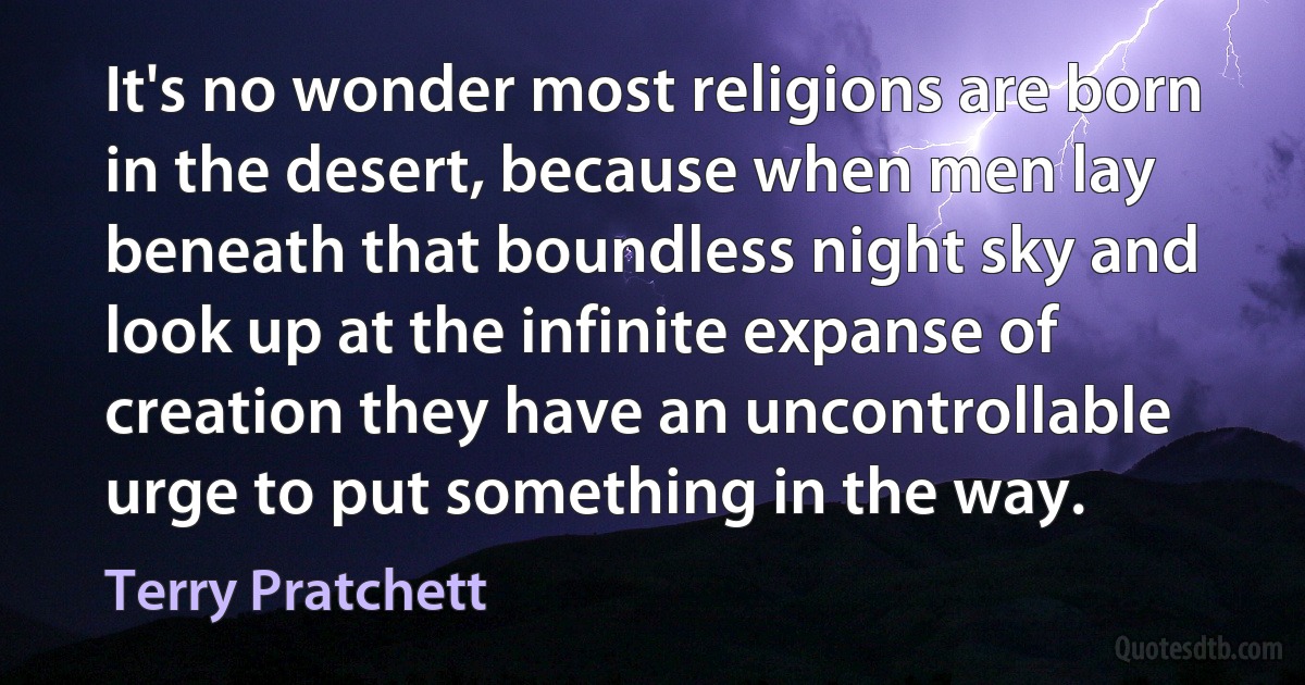 It's no wonder most religions are born in the desert, because when men lay beneath that boundless night sky and look up at the infinite expanse of creation they have an uncontrollable urge to put something in the way. (Terry Pratchett)