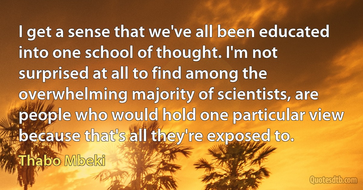 I get a sense that we've all been educated into one school of thought. I'm not surprised at all to find among the overwhelming majority of scientists, are people who would hold one particular view because that's all they're exposed to. (Thabo Mbeki)