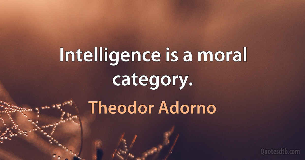 Intelligence is a moral category. (Theodor Adorno)